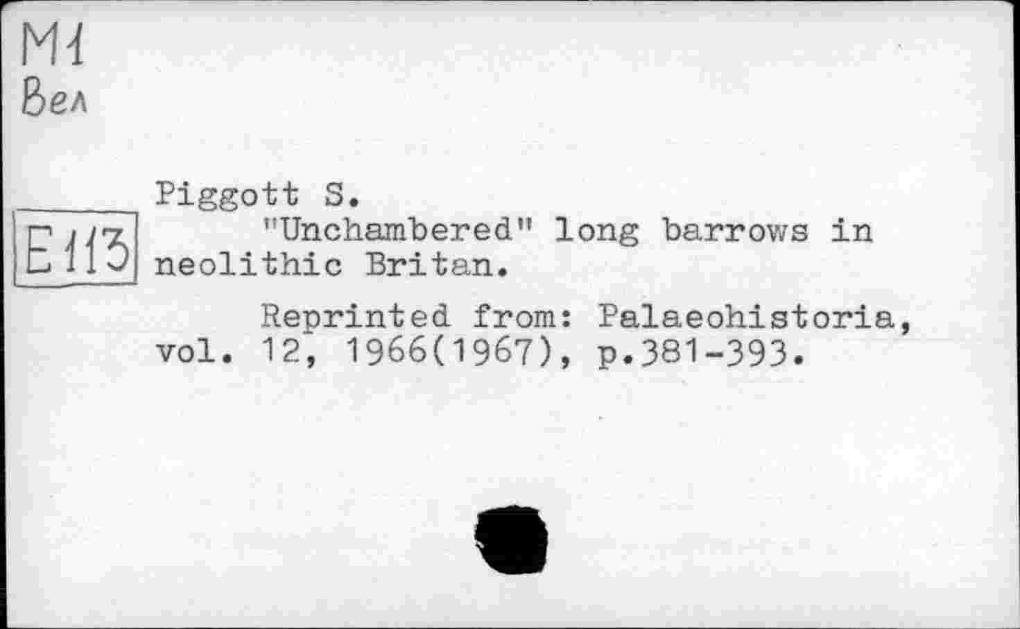 ﻿Mi
Бел
E1Ï5
Piggott S.
"Unchambered" long barrows in neolithic Britan.
Reprinted from: Palaeohistoria vol. 12; 1966(1967), p.381-393.